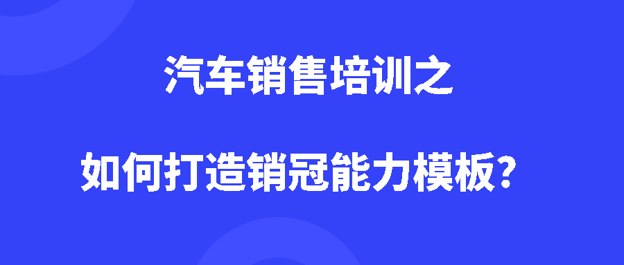 汽车销售培训之如何打造销冠能力模板？