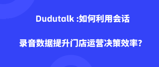 Dudutalk :如何利用会话录音数据提升门店运营决策效率？